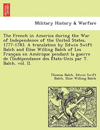 The French in America during the War of Independence of the United States, 1777-1783. A translation by Edwin Swift Balch and Elise Willing Balch of ... des États-Unis par T. Balch. vol. II.