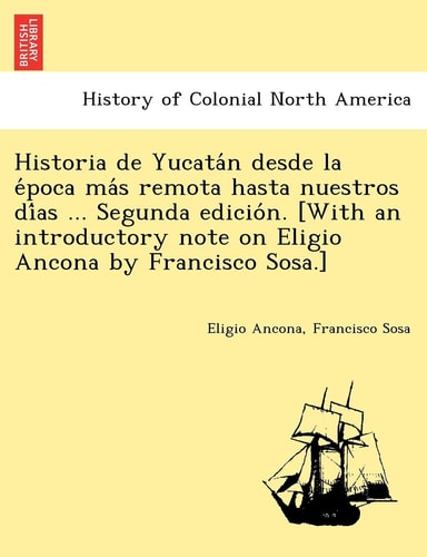 Historia de Yucatán desde la época más remota hasta nuestros días ... Segunda edición. [With an introductory note on Eligio Ancona by Francisco Sosa.]