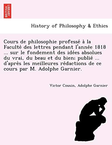 Cours de philosophie professé à la Faculté des lettres pendant l'année 1818 ... sur le fondement des idées absolues du vrai, du beau et du bien; ... de ce cours par M. Adolphe Garnier.