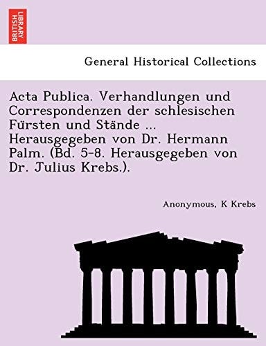 ACTA Publica. Verhandlungen Und Correspondenzen Der Schlesischen Fu Rsten Und Sta Nde ... Herausgegeben Von Dr. Hermann Palm. (Bd. 5-8. Herausgegeben Von Dr. Julius Krebs.).