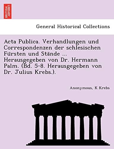 Acta Publica. Verhandlungen und Correspondenzen der schlesischen Fürsten und Stände ... Herausgegeben von Dr. Hermann Palm. (Bd. 5-8. Herausgegeben von Dr. Julius Krebs.).