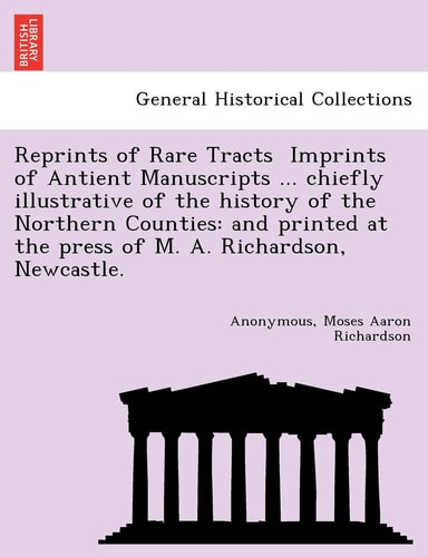 Reprints of Rare Tracts Imprints of Antient Manuscripts ... chiefly illustrative of the history of the Northern Counties: and printed at the press of M. A. Richardson, Newcastle.