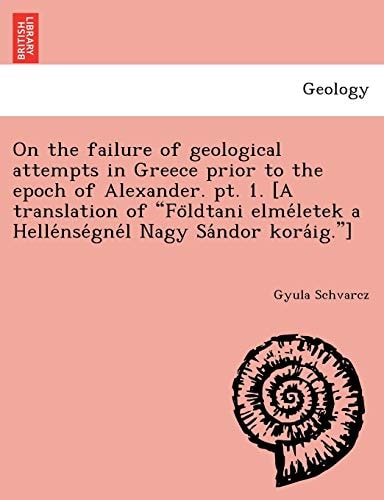 On the failure of geological attempts in Greece prior to the epoch of Alexander. pt. 1. [A translation of "Földtani elméletek a Hellénségnél Nagy Sándor koráig."]