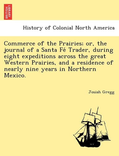 Commerce of the Prairies; or, the journal of a Santa Fé Trader, during eight expeditions across the great Western Prairies, and a residence of nearly nine years in Northern Mexico.