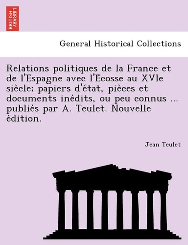 Relations politiques de la France et de l'Espagne avec l'Écosse au XVIe siècle; papiers d'état, pièces et documents ... par A. Teulet. Nouvelle édition.