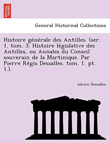 Histoire générale des Antilles. (ser. 1. tom. 3. Histoire législative des Antilles, ou Annales du Conseil souverain de la Martinique. Par Pierre Régis Dessalles. tom. 1. pt. 1.).