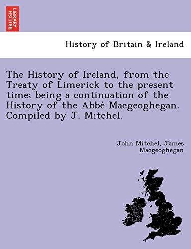 The History of Ireland, from the Treaty of Limerick to the present time; being a continuation of the History of the Abbé Macgeoghegan. Compiled by J. Mitchel.