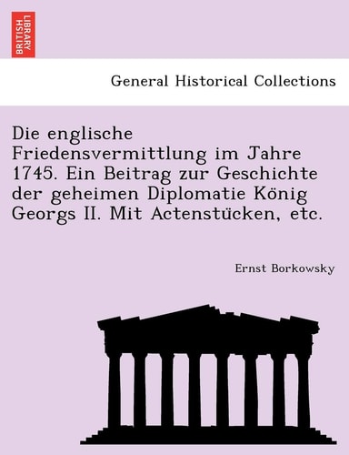 Die Englische Friedensvermittlung Im Jahre 1745. Ein Beitrag Zur Geschichte Der Geheimen Diplomatie Ko Nig Georgs II. Mit Actenstu Cken, Etc.