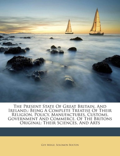 The Present State Of Great Britain, And Ireland,: Being A Complete Treatise Of Their Religion, Policy, Manufactures, Customs, Government And Commerce. Of The Britons Original: Their Sciences, And Arts
