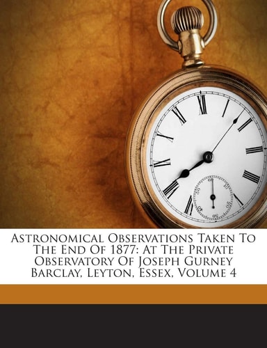 Astronomical Observations Taken to the End of 1877: At the Private Observatory of Joseph Gurney Barclay, Leyton, Essex, Volume 4