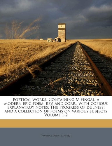 Poetical Works. Containing M'Fingal, a Modern Epic Poem, REV. and Corr., with Copious Explanatroy Notes; The Progress of Dulness; And a Collection of Poems on Various Subjects Volume 1-2