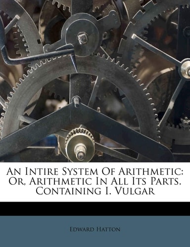 An Intire System Of Arithmetic: Or, Arithmetic In All Its Parts. Containing I. Vulgar