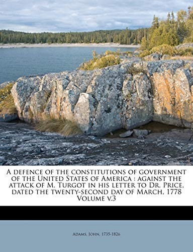 A defence of the constitutions of government of the United States of America: against the attack of M. Turgot in his letter to Dr. Price, dated the twenty-second day of March, 1778 Volume v.3