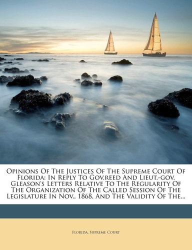 Opinions of the Justices of the Supreme Court of Florida: In Reply to Gov.Reed and Lieut.-Gov. Gleason's Letters Relative to the Regularity of the ... in Nov., 1868, and the Validity of The...