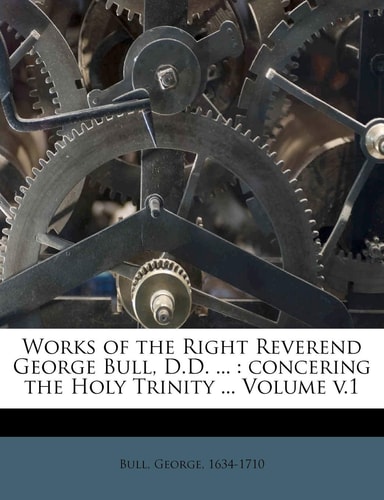 Works of the Right Reverend George Bull, D.D. ...: concering the Holy Trinity ... Volume v.1