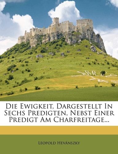 Die Ewigkeit, Dargestellt in Sechs Predigten, Nebst Einer Predigt Am Charfreitage...