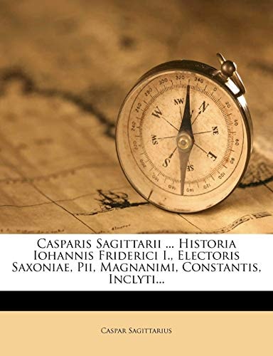 Casparis Sagittarii ... Historia Iohannis Friderici I., Electoris Saxoniae, Pii, Magnanimi, Constantis, Inclyti...