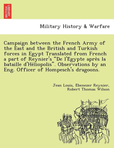 Campaign Between the French Army of the East and the British and Turkish Forces in Egypt Translated from French a Part of Reynier's de L'e Gypte Apre ... by an Eng. Officer of Hompesch's Dragoons.