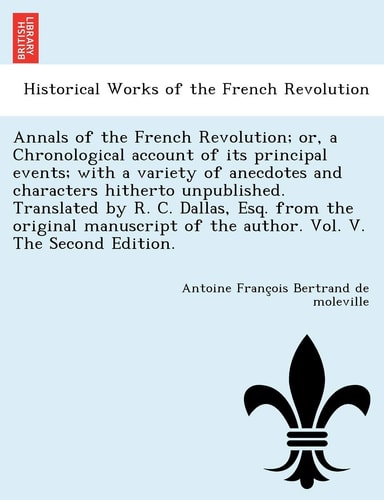 Annals of the French Revolution; Or, a Chronological Account of Its Principal Events; With a Variety of Anecdotes and Characters Hitherto Unpublished. ... of the Author. Vol. V. the Second Edition.