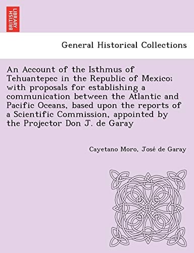 An Account of the Isthmus of Tehuantepec in the Republic of Mexico; with proposals for establishing a communication between the Atlantic and Pacific ... appointed by the Projector Don J. de Garay