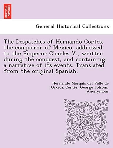 The Despatches of Hernando Cortes, the conqueror of Mexico, addressed to the Emperor Charles V., written during the conquest, and containing a ... events. Translated from the original Spanish.