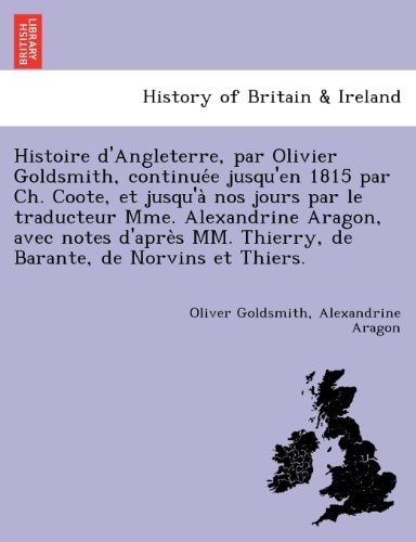 Histoire d'Angleterre, par Olivier Goldsmith, continuée jusqu'en 1815 par Ch. Coote, et jusqu'à nos jours par le traducteur Mme. Alexandrine Aragon, ... Thierry, de Barante, de Norvins et Thiers.