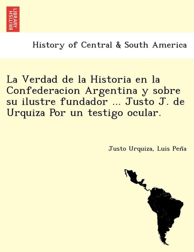 La Verdad de la Historia en la Confederacion Argentina y sobre su ilustre fundador ... Justo J. de Urquiza Por un testigo ocular. [i.e. Luio José de la Pêna?]
