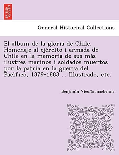 El album de la gloria de Chile. Homenaje al ejército i armada de Chile en la memoria de sus más ilustres marinos i soldados muertos por la patria en ... del Pacífico, 1879-1883 ... Illustrado, etc.