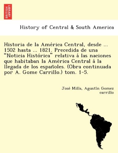 Historia de la América Central, desde ... 1502 hasta ... 1821. Precedida de una "Noticia Histórica" relativa á las naciones que habitaban la América ... continuada por A. Gome Carrillo.) tom. 1-5.