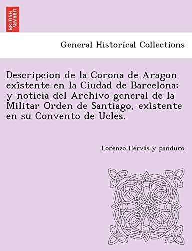 Descripcion de la Corona de Aragon exîstente en la Ciudad de Barcelona: y noticia del Archivo general de la Militar Orden de Santiago, exîstente en su Convento de Ucles.