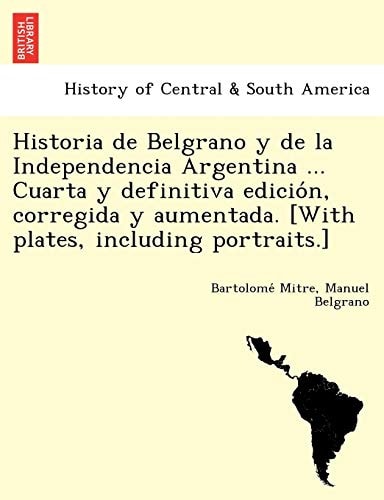 Historia de Belgrano y de la Independencia Argentina ... Cuarta y definitiva edición, corregida y aumentada. [With plates, including portraits.]