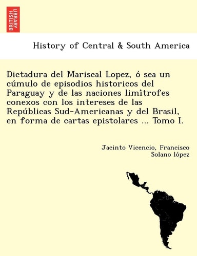 Dictadura del Mariscal Lopez, O Sea Un Cu Mulo de Episodios Historicos del Paraguay y de Las Naciones LIMI Trofes Conexos Con Los Intereses de Las ... En Forma de Cartas Epistolares ... Tomo I.