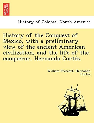 History of the Conquest of Mexico, with a preliminary view of the ancient American civilization, and the life of the conqueror, Hernando Cortés.