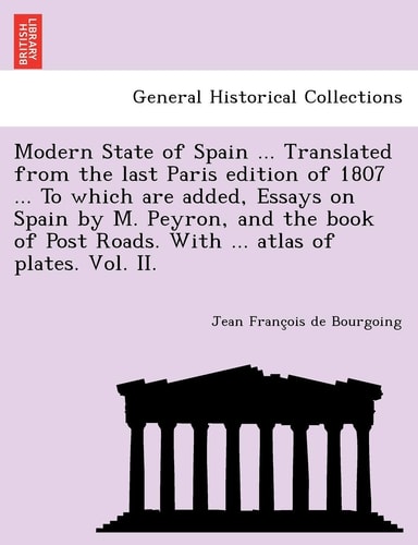 Modern State of Spain ... Translated from the Last Paris Edition of 1807 ... to Which Are Added, Essays on Spain by M. Peyron, and the Book of Post Roads. with ... Atlas of Plates. Vol. II.