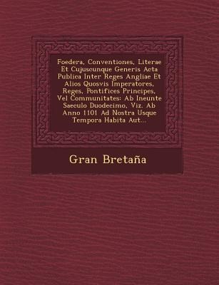 Foedera, Conventiones, Literae Et Cujuscunque Generis Acta Publica Inter Reges Angliae Et Alios Quosvis Imperatores, Reges, Pontifices Principes, Vel Communitates: Ab Ineunte Saeculo Duodecimo, Viz. Ab Anno 1101 Ad Nostra Usque Tempora Habita Aut...