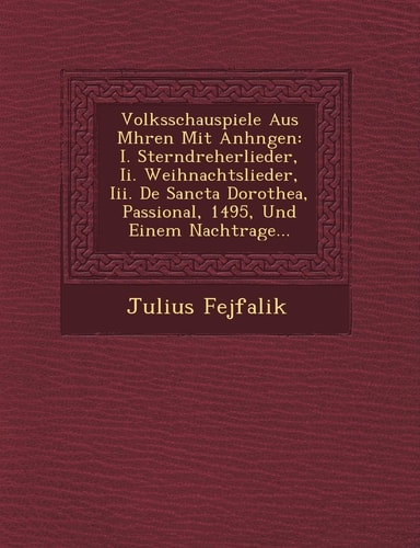 Volksschauspiele Aus Mhren Mit Anhngen: I. Sterndreherlieder, Ii. Weihnachtslieder, Iii. De Sancta Dorothea, Passional, 1495, Und Einem Nachtrage...