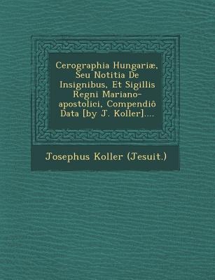 Cerographia Hungariae, Seu Notitia de Insignibus, Et Sigillis Regni Mariano-Apostolici, Compendio Data [By J. Koller]....