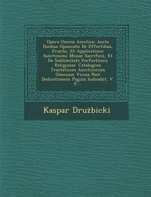 Opera Omnia Ascetica: Aucta Duobus Opusculis de Effectibus, Fructu, Et Applicatione Sanctissimi Missae Sacrificii, Et de Sublimitate Perfectionis Religiosae. Catalogum Tractatuum Asceticorum Omnium Vicina Post Dedicationem Pagina Indicabit. V. P....