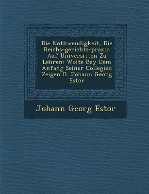 Die Nothwendigkeit, Die Reichs-gerichts-praxin Auf Universit&#65533;ten Zu Lehren: Wolte Bey Dem Anfang Seiner Collegien Zeigen D. Johann Georg Estor