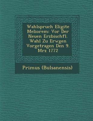 Wahlspruch Eligite Meliorem: Vor Der Neuen Erzbisch&#65533;fl. Wahl Zu Erw&#65533;gen Vorgetragen Den 9. M&#65533;rz 1772