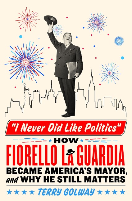 I Never Did Like Politics: How Fiorello La Guardia Became Americas Mayor, and Why He Still Matters