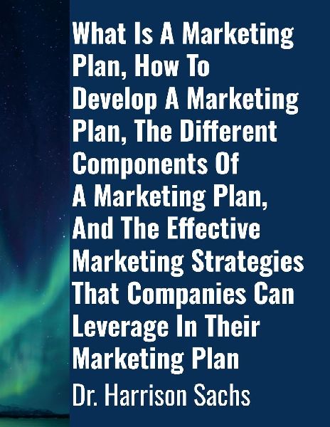 What Is A Marketing Plan, How To Develop A Marketing Plan, The Different Components Of A Marketing Plan, And The Effective Marketing Strategies That Companies Can Leverage In Their Marketing Plan
