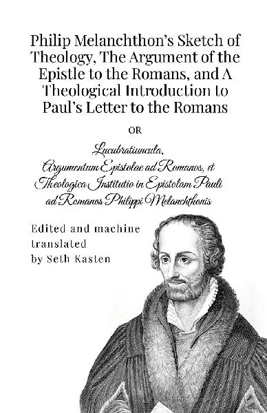 Philip Melanchthons Sketch of Theology, The Argument of the Epistle to the Romans, and A Theological Introduction to Pauls Letter to the Romans