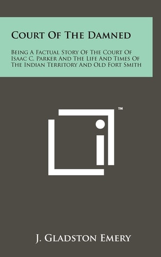 Court of the Damned Being A Factual Story of the Court of Isaac C. Parker and the Life and Times of the Indian Territory and Old Fort Smith