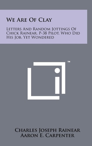 We Are of Clay Letters and Random Jottings of Chick Rainear, P-38 Pilot, Who Did His Job, Yet Wondered