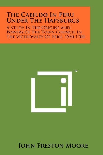 The Cabildo In Peru Under The Hapsburgs A Study In The Origins And Powers Of The Town Council In The Viceroyalty Of Peru, 1530-1700