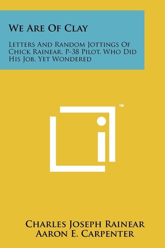 We Are Of Clay Letters And Random Jottings Of Chick Rainear, P-38 Pilot, Who Did His Job, Yet Wondered