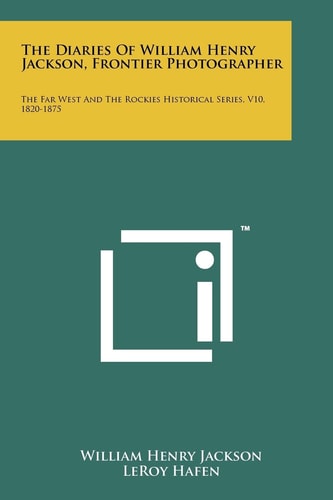 The Diaries Of William Henry Jackson, Frontier Photographer The Far West And The Rockies Historical Series, V10, 1820-1875