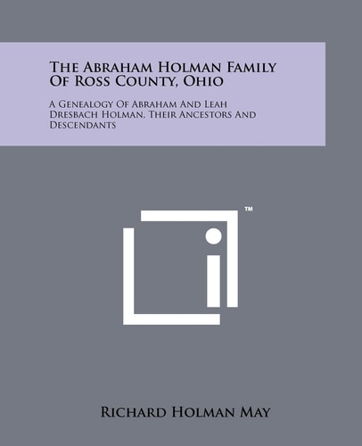 The Abraham Holman Family of Ross County, Ohio A Genealogy of Abraham and Leah Dresbach Holman, Their Ancestors and Descendants
