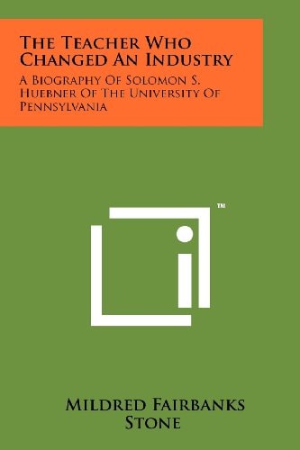 The Teacher Who Changed An Industry A Biography Of Solomon S. Huebner Of The University Of Pennsylvania